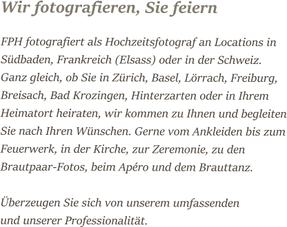 Wir fotografieren, Sie feiern FPH fotografiert als Hochzeitsfotograf an Locations in Südbaden, Frankreich (Elsass) oder in der Schweiz. Ganz gleich, ob Sie in Zürich, Basel, Lörrach, Freiburg, Breisach, Bad Krozingen, Hinterzarten oder in Ihrem Heimatort heiraten, wir kommen zu Ihnen und begleiten Sie nach Ihren Wünschen. Gerne vom Ankleiden bis zum Feuerwerk, in der Kirche, zur Zeremonie, zu den Brautpaar-Fotos, beim Apéro und dem Brauttanz.   Überzeugen Sie sich von unserem umfassenden   und unserer Professionalität.